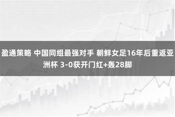 盈通策略 中国同组最强对手 朝鲜女足16年后重返亚洲杯 3-0获开门红+轰28脚