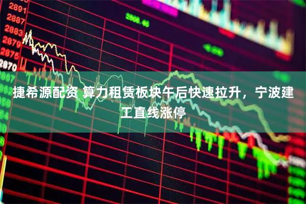 捷希源配资 算力租赁板块午后快速拉升，宁波建工直线涨停