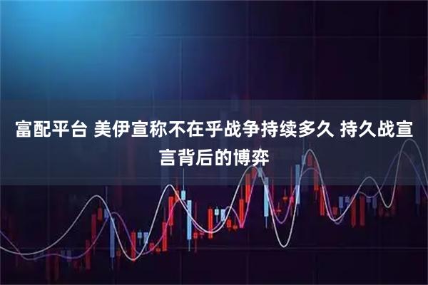 富配平台 美伊宣称不在乎战争持续多久 持久战宣言背后的博弈