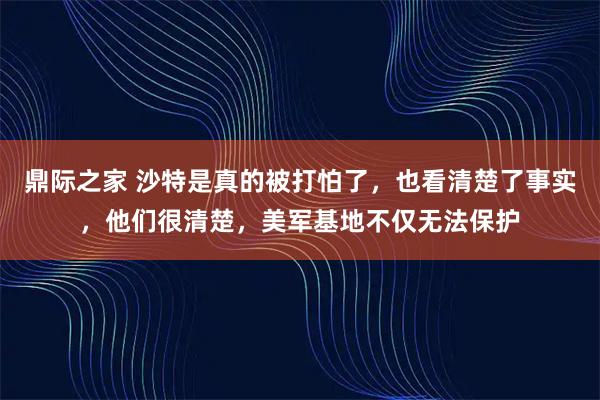 鼎际之家 沙特是真的被打怕了，也看清楚了事实，他们很清楚，美军基地不仅无法保护