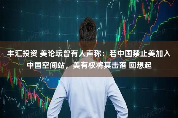丰汇投资 美论坛曾有人声称：若中国禁止美加入中国空间站，美有权将其击落 回想起