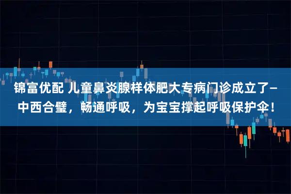 锦富优配 儿童鼻炎腺样体肥大专病门诊成立了—中西合璧，畅通呼吸，为宝宝撑起呼吸保护伞！