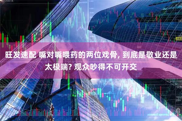 旺发速配 嘴对嘴喂药的两位戏骨, 到底是敬业还是太极端? 观众吵得不可开交