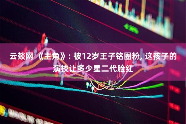 云燚网 《主角》: 被12岁王子铭圈粉, 这孩子的演技让多少星二代脸红