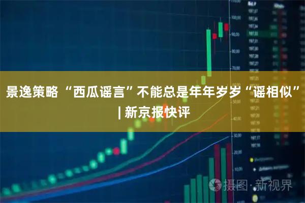 景逸策略 “西瓜谣言”不能总是年年岁岁“谣相似” | 新京报快评