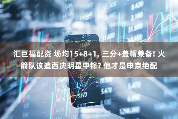 汇巨福配资 场均15+8+1, 三分+盖帽兼备! 火箭队该追西决明星中锋? 他才是申京绝配