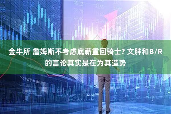 金牛所 詹姆斯不考虑底薪重回骑士? 文胖和B/R的言论其实是在为其造势