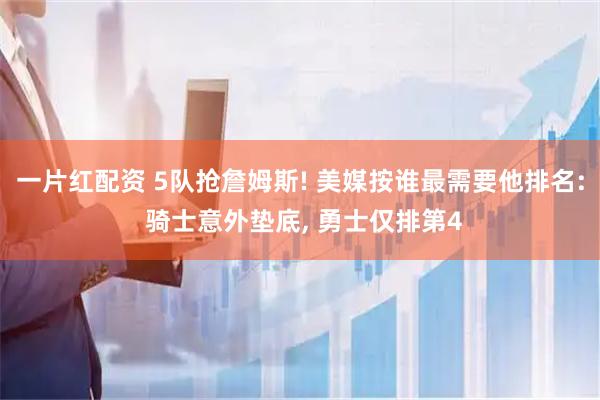 一片红配资 5队抢詹姆斯! 美媒按谁最需要他排名: 骑士意外垫底, 勇士仅排第4
