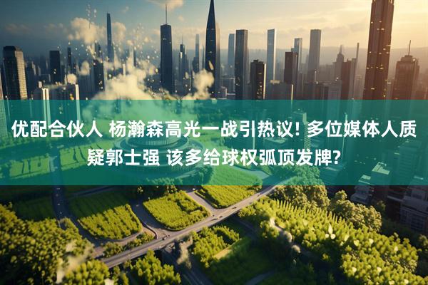 优配合伙人 杨瀚森高光一战引热议! 多位媒体人质疑郭士强 该多给球权弧顶发牌?