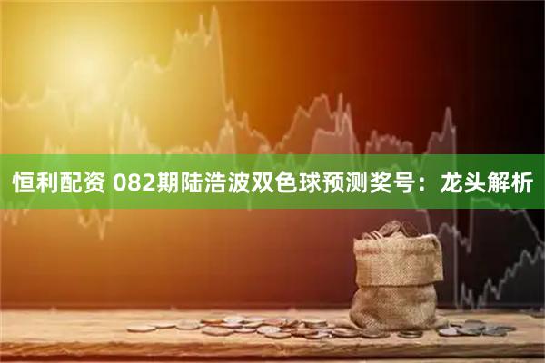 恒利配资 082期陆浩波双色球预测奖号:龙头解析