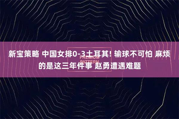 新宝策略 中国女排0-3土耳其! 输球不可怕 麻烦的是这三年件事 赵勇遭遇难题