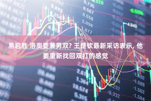 易启胜 洛奥要兼男双? 王楚钦最新采访表示, 他要重新找回双打的感觉
