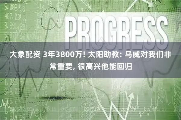 大象配资 3年3800万! 太阳助教: 马威对我们非常重要, 很高兴他能回归