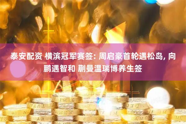 泰安配资 横滨冠军赛签: 周启豪首轮遇松岛, 向鹏遇智和 蒯曼温瑞博养生签