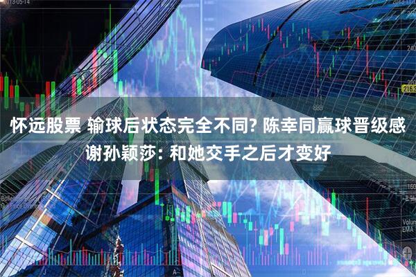怀远股票 输球后状态完全不同? 陈幸同赢球晋级感谢孙颖莎: 和她交手之后才变好