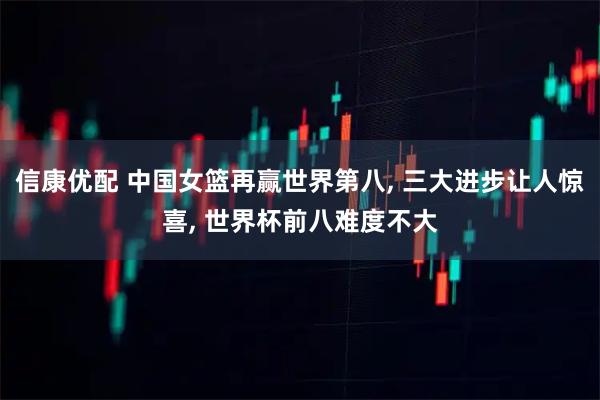 信康优配 中国女篮再赢世界第八, 三大进步让人惊喜, 世界杯前八难度不大