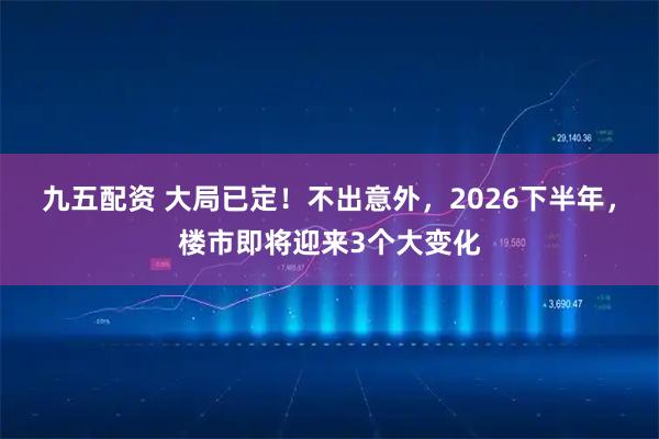 九五配资 大局已定!不出意外,2026下半年,楼市即将迎来3个大变化