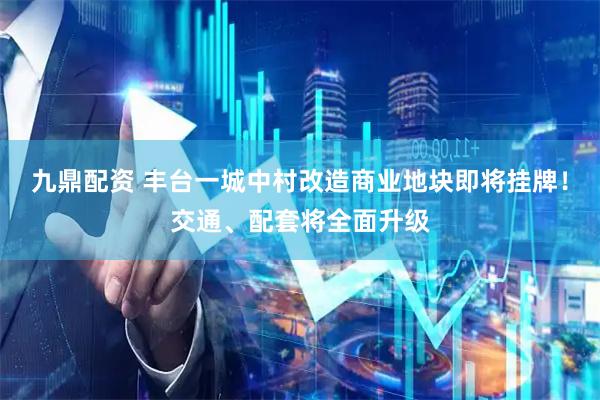 九鼎配资 丰台一城中村改造商业地块即将挂牌！交通、配套将全面升级