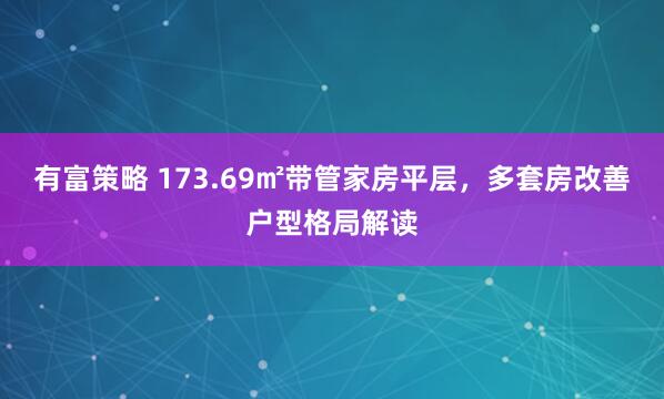 有富策略 173.69㎡带管家房平层,多套房改善户型格局解读
