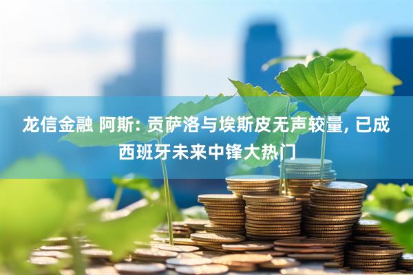 龙信金融 阿斯: 贡萨洛与埃斯皮无声较量, 已成西班牙未来中锋大热门