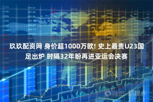 玖玖配资网 身价超1000万欧! 史上最贵U23国足出炉 时隔32年盼再进亚运会决赛