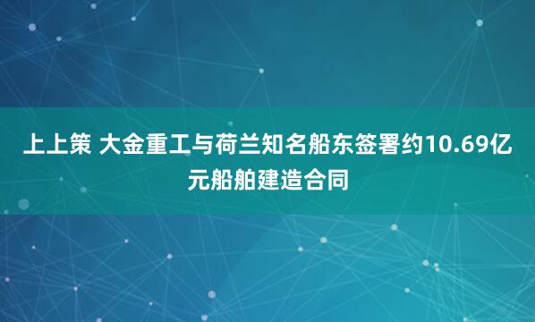 上上策 大金重工与荷兰知名船东签署约10.69亿元船舶建造合同