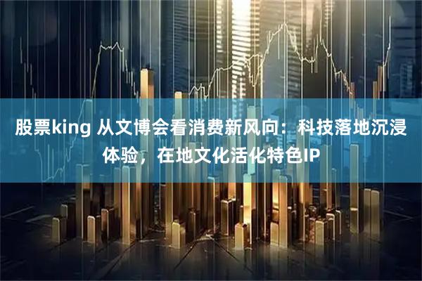 股票king 从文博会看消费新风向：科技落地沉浸体验，在地文化活化特色IP